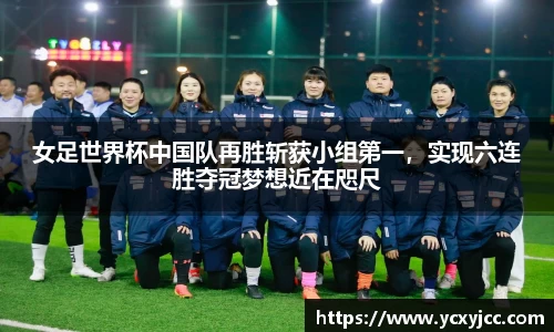 女足世界杯中国队再胜斩获小组第一，实现六连胜夺冠梦想近在咫尺