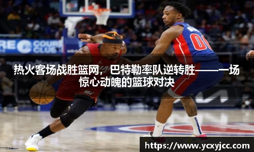 热火客场战胜篮网，巴特勒率队逆转胜——一场惊心动魄的篮球对决