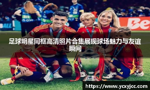 足球明星同框高清照片合集展现球场魅力与友谊瞬间